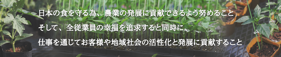 日本の食を守る為、農業の発展に貢献できるよう努めることそして、全従業員の幸福を追求すると同時に、仕事を通じてお客様や地域社会の活性化と発展に貢献すること